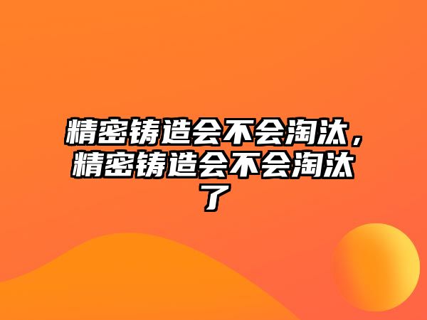 精密鑄造會不會淘汰，精密鑄造會不會淘汰了