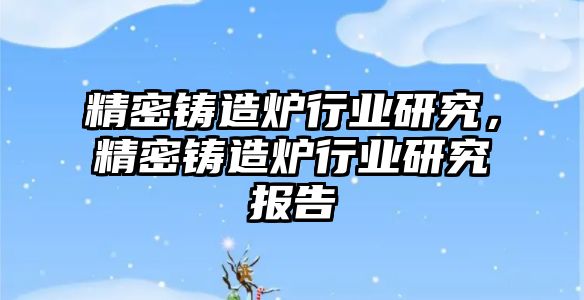 精密鑄造爐行業(yè)研究，精密鑄造爐行業(yè)研究報(bào)告