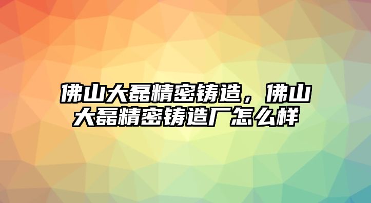 佛山大磊精密鑄造，佛山大磊精密鑄造廠怎么樣