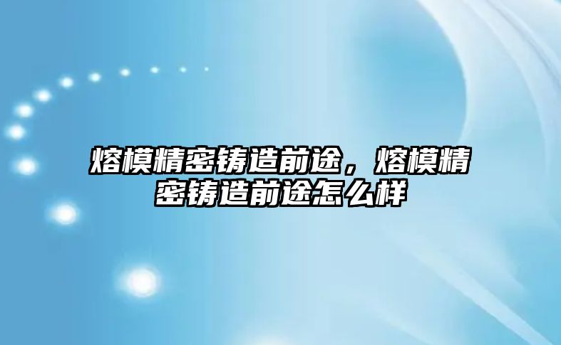 熔模精密鑄造前途，熔模精密鑄造前途怎么樣