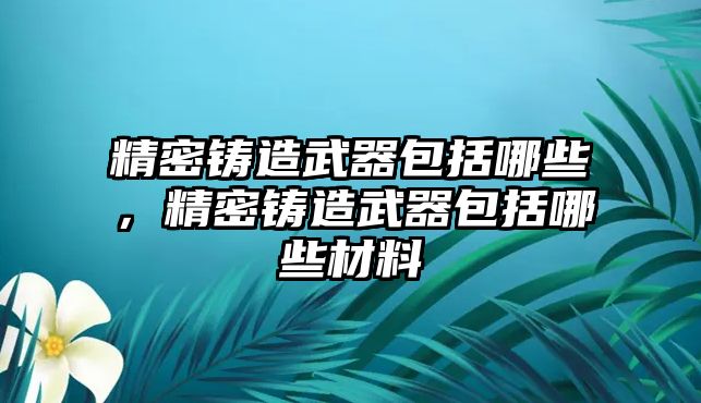 精密鑄造武器包括哪些，精密鑄造武器包括哪些材料