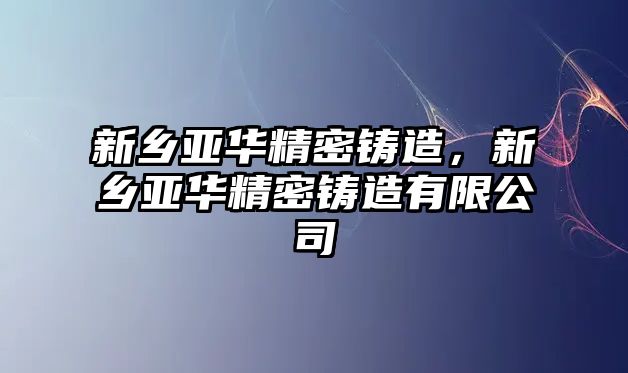 新鄉(xiāng)亞華精密鑄造，新鄉(xiāng)亞華精密鑄造有限公司