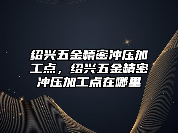 紹興五金精密沖壓加工點，紹興五金精密沖壓加工點在哪里