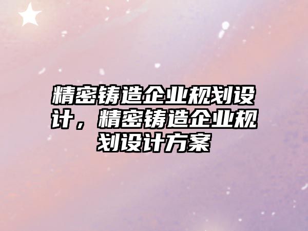 精密鑄造企業(yè)規(guī)劃設計，精密鑄造企業(yè)規(guī)劃設計方案