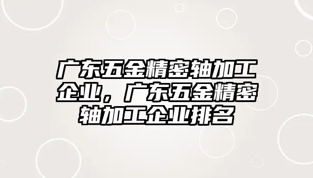 廣東五金精密軸加工企業(yè)，廣東五金精密軸加工企業(yè)排名