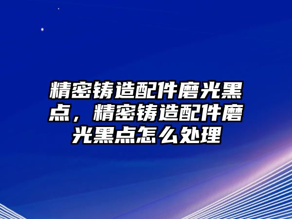 精密鑄造配件磨光黑點，精密鑄造配件磨光黑點怎么處理