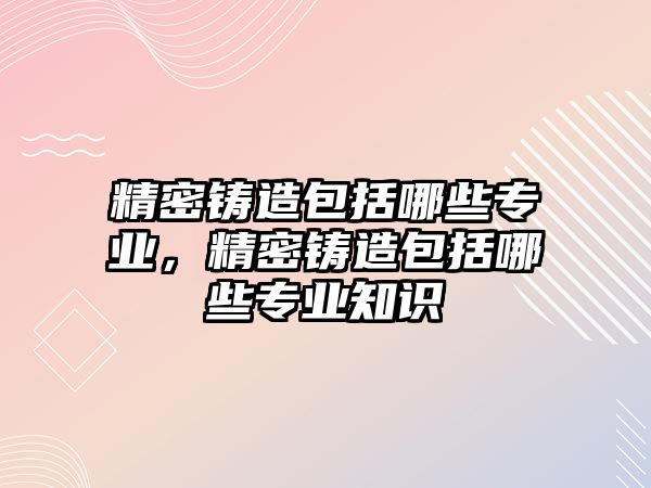 精密鑄造包括哪些專業(yè)，精密鑄造包括哪些專業(yè)知識