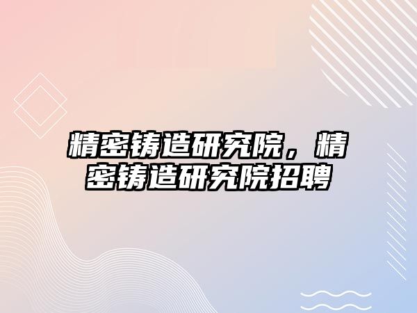 精密鑄造研究院，精密鑄造研究院招聘