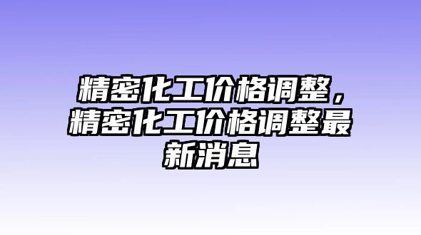 精密化工價(jià)格調(diào)整，精密化工價(jià)格調(diào)整最新消息