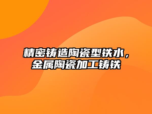 精密鑄造陶瓷型鐵水，金屬陶瓷加工鑄鐵