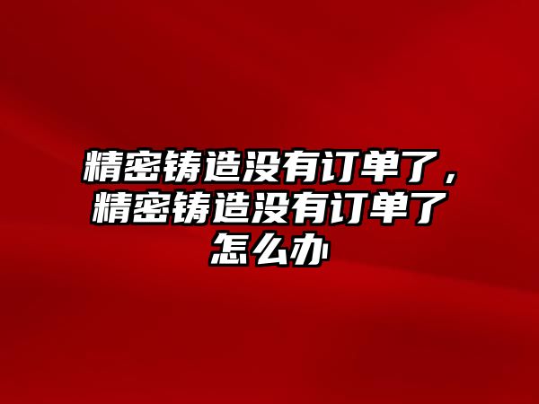 精密鑄造沒有訂單了，精密鑄造沒有訂單了怎么辦