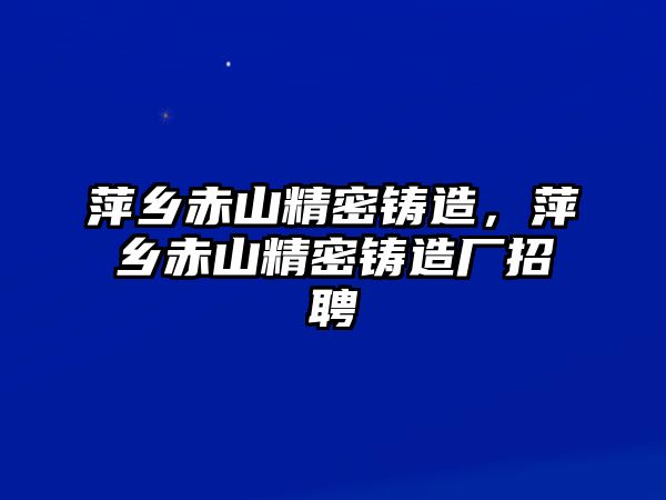 萍鄉(xiāng)赤山精密鑄造，萍鄉(xiāng)赤山精密鑄造廠招聘