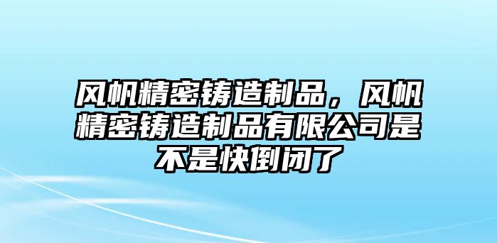 風(fēng)帆精密鑄造制品，風(fēng)帆精密鑄造制品有限公司是不是快倒閉了