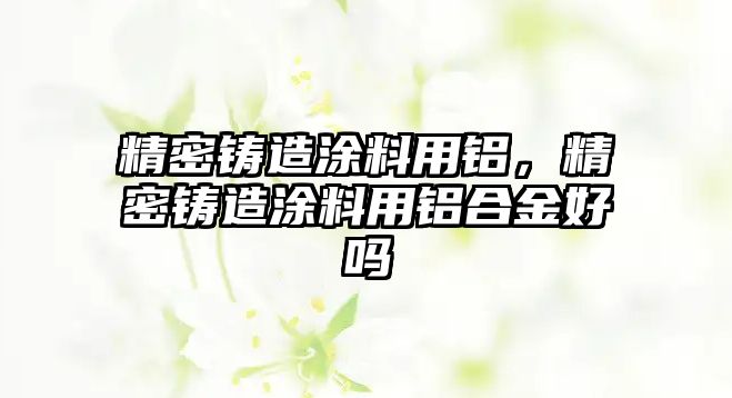 精密鑄造涂料用鋁，精密鑄造涂料用鋁合金好嗎