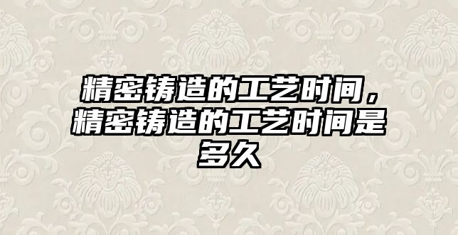 精密鑄造的工藝時(shí)間，精密鑄造的工藝時(shí)間是多久