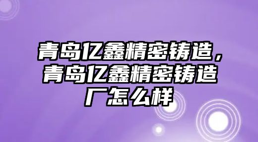 青島億鑫精密鑄造，青島億鑫精密鑄造廠怎么樣