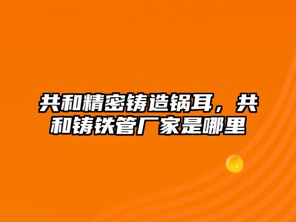 共和精密鑄造鍋耳，共和鑄鐵管廠家是哪里