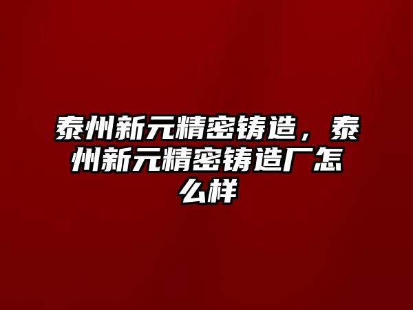 泰州新元精密鑄造，泰州新元精密鑄造廠怎么樣