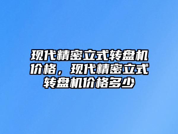 現(xiàn)代精密立式轉(zhuǎn)盤機(jī)價(jià)格，現(xiàn)代精密立式轉(zhuǎn)盤機(jī)價(jià)格多少