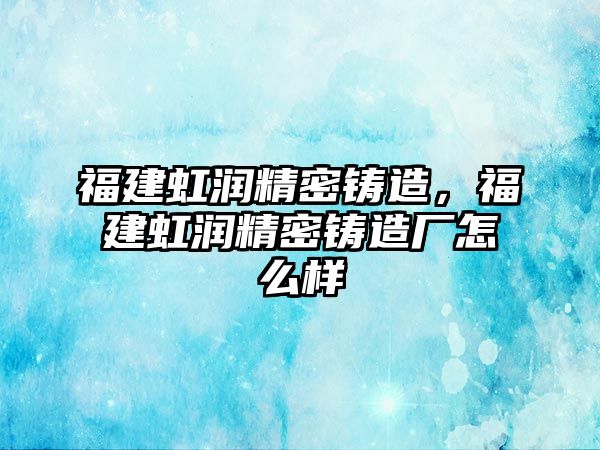 福建虹潤精密鑄造，福建虹潤精密鑄造廠怎么樣