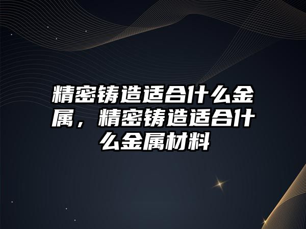 精密鑄造適合什么金屬，精密鑄造適合什么金屬材料