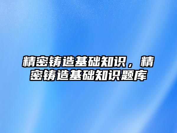 精密鑄造基礎知識，精密鑄造基礎知識題庫