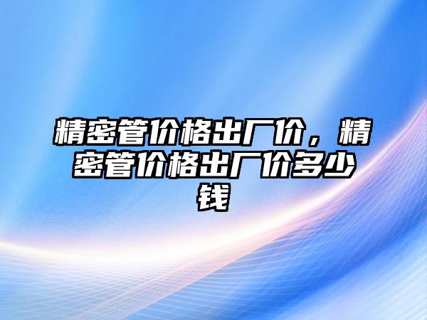 精密管價格出廠價，精密管價格出廠價多少錢