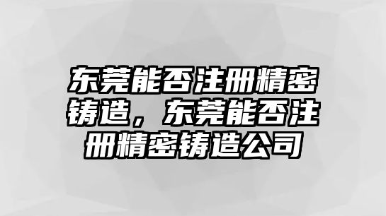 東莞能否注冊(cè)精密鑄造，東莞能否注冊(cè)精密鑄造公司