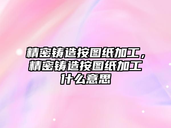 精密鑄造按圖紙加工，精密鑄造按圖紙加工什么意思