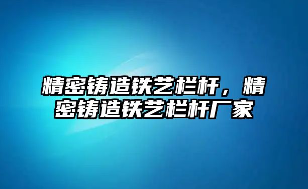 精密鑄造鐵藝欄桿，精密鑄造鐵藝欄桿廠家