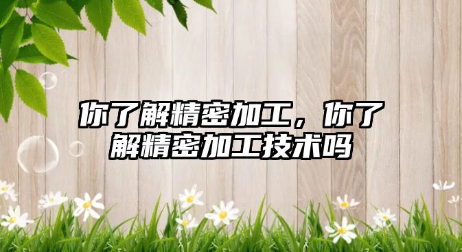 你了解精密加工，你了解精密加工技術(shù)嗎