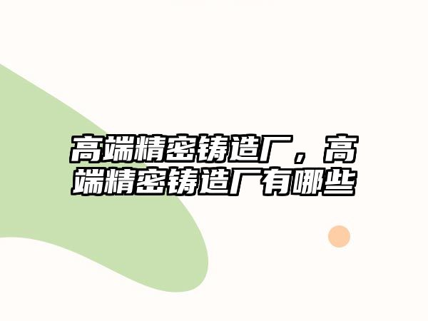 高端精密鑄造廠，高端精密鑄造廠有哪些