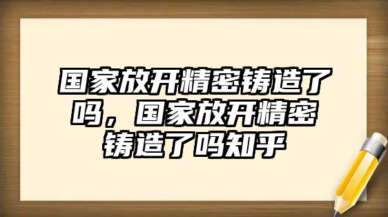 國家放開精密鑄造了嗎，國家放開精密鑄造了嗎知乎