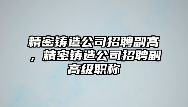 精密鑄造公司招聘副高，精密鑄造公司招聘副高級職稱