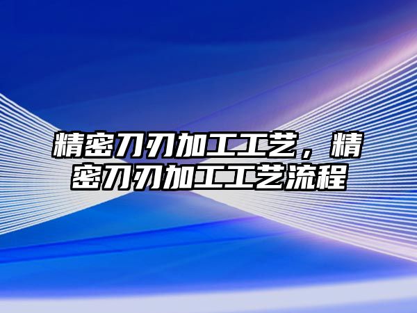 精密刀刃加工工藝，精密刀刃加工工藝流程