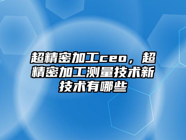 超精密加工ceo，超精密加工測量技術新技術有哪些