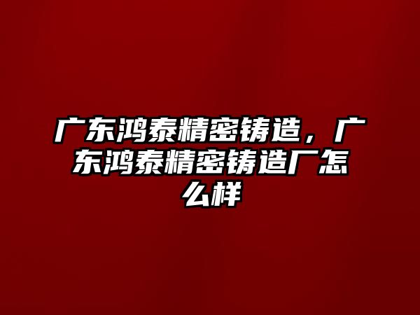 廣東鴻泰精密鑄造，廣東鴻泰精密鑄造廠怎么樣