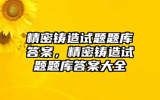 精密鑄造試題題庫答案，精密鑄造試題題庫答案大全