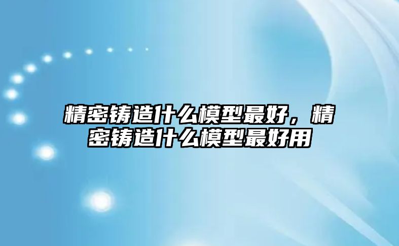 精密鑄造什么模型最好，精密鑄造什么模型最好用