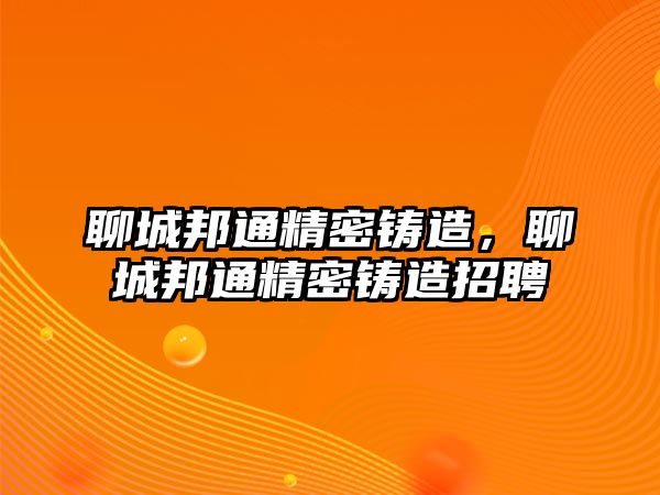 聊城邦通精密鑄造，聊城邦通精密鑄造招聘