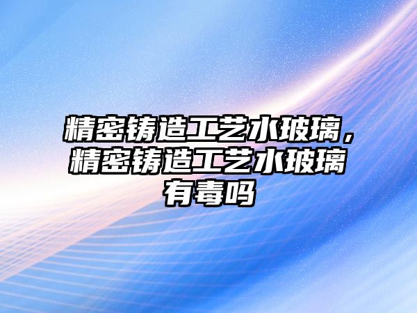 精密鑄造工藝水玻璃，精密鑄造工藝水玻璃有毒嗎