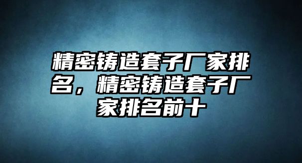 精密鑄造套子廠家排名，精密鑄造套子廠家排名前十