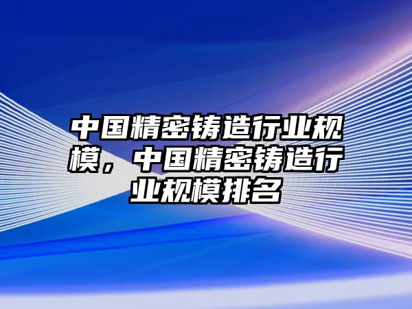 中國精密鑄造行業(yè)規(guī)模，中國精密鑄造行業(yè)規(guī)模排名