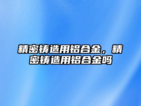 精密鑄造用鋁合金，精密鑄造用鋁合金嗎