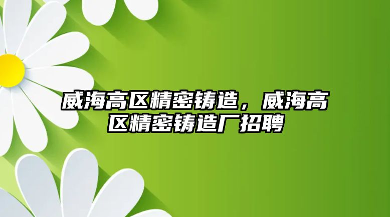 威海高區(qū)精密鑄造，威海高區(qū)精密鑄造廠招聘