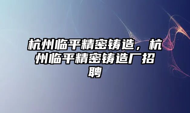 杭州臨平精密鑄造，杭州臨平精密鑄造廠招聘