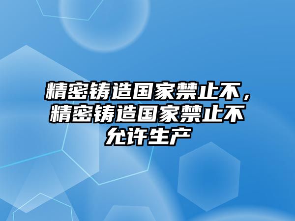 精密鑄造國(guó)家禁止不，精密鑄造國(guó)家禁止不允許生產(chǎn)