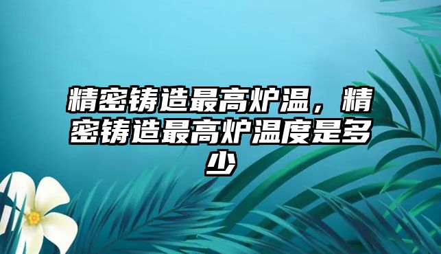 精密鑄造最高爐溫，精密鑄造最高爐溫度是多少