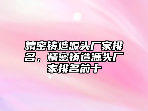 精密鑄造源頭廠家排名，精密鑄造源頭廠家排名前十