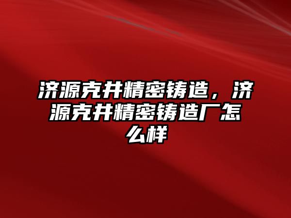 濟源克井精密鑄造，濟源克井精密鑄造廠怎么樣